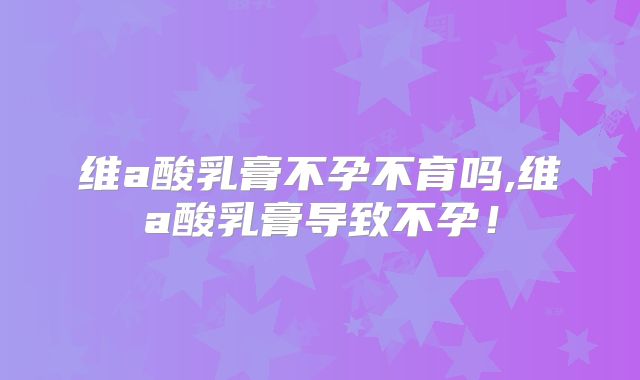 维a酸乳膏不孕不育吗,维a酸乳膏导致不孕!