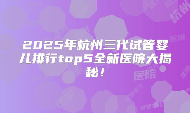 2025年杭州三代试管婴儿排行top5全新医院大揭秘!
