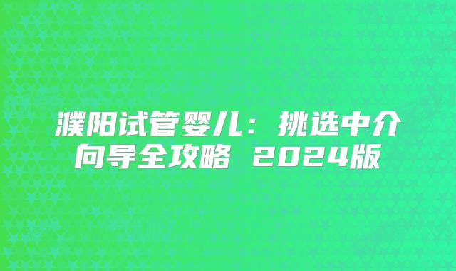 濮阳试管婴儿:挑选中介向导全攻略 2024版
