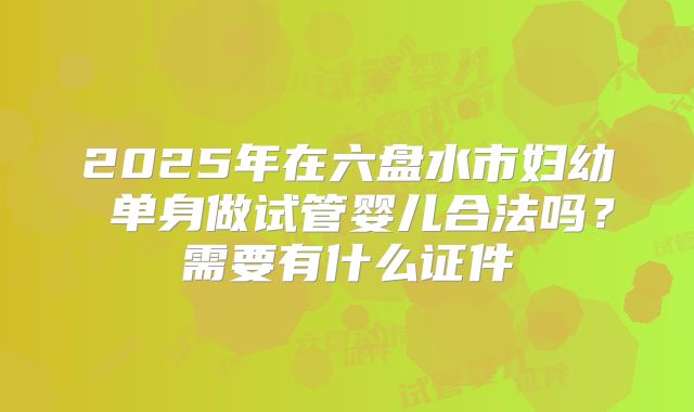 2025年在六盘水市妇幼 单身做试管婴儿合法吗?需要有什么证件