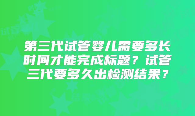 第三代试管婴儿需要多长时间才能完成标题？试管三代要多久出检测结果？