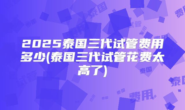 2025泰国三代试管费用多少(泰国三代试管花费太高了)