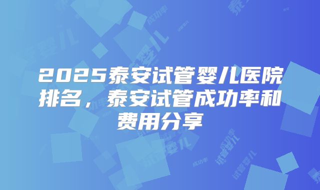 2025泰安试管婴儿医院排名，泰安试管成功率和费用分享
