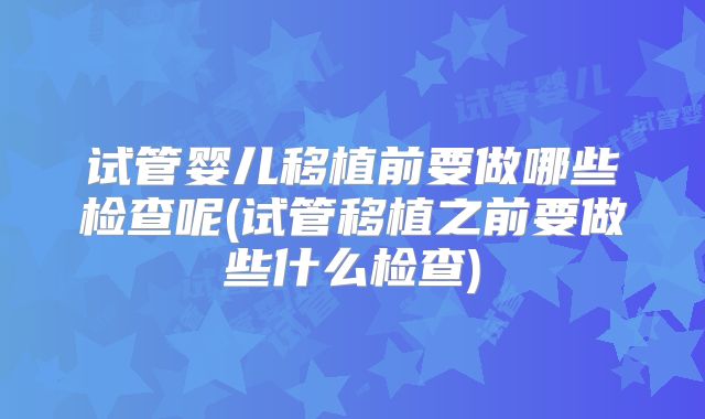 试管婴儿移植前要做哪些检查呢(试管移植之前要做些什么检查)