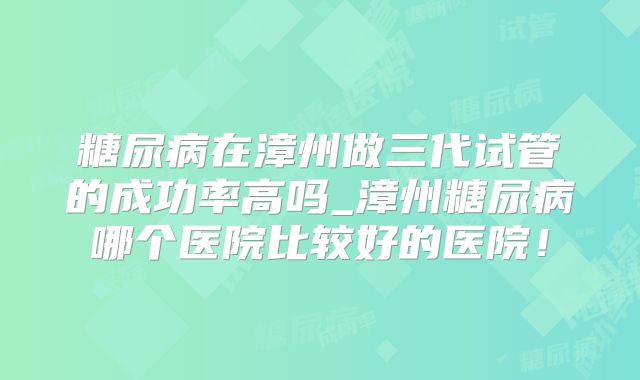 糖尿病在漳州做三代试管的成功率高吗_漳州糖尿病哪个医院比较好的医院！
