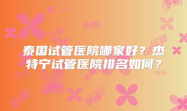 泰国试管医院哪家好？杰特宁试管医院排名如何？