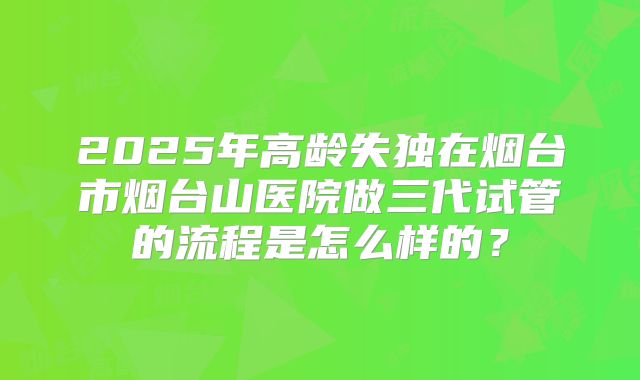 2025年高龄失独在烟台市烟台山医院做三代试管的流程是怎么样的？