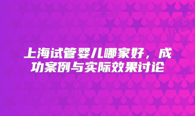 上海试管婴儿哪家好，成功案例与实际效果讨论