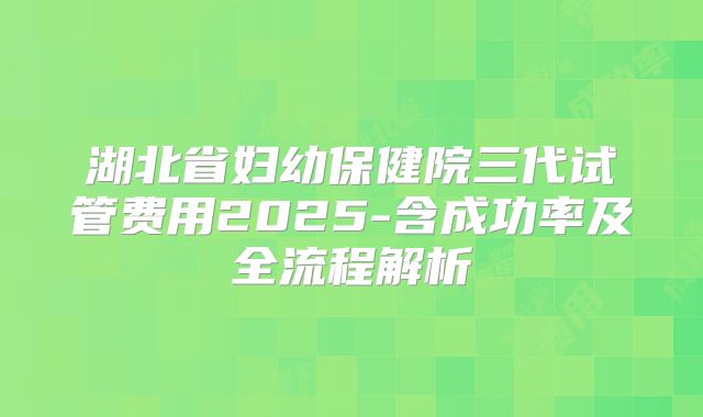 湖北省妇幼保健院三代试管费用2025-含成功率及全流程解析