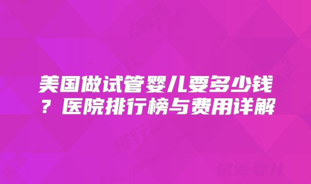美国做试管婴儿要多少钱?医院排行榜与费用详解