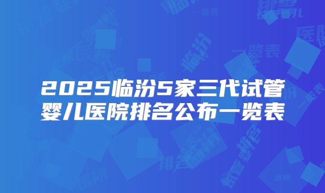 2025临汾5家三代试管婴儿医院排名公布一览表