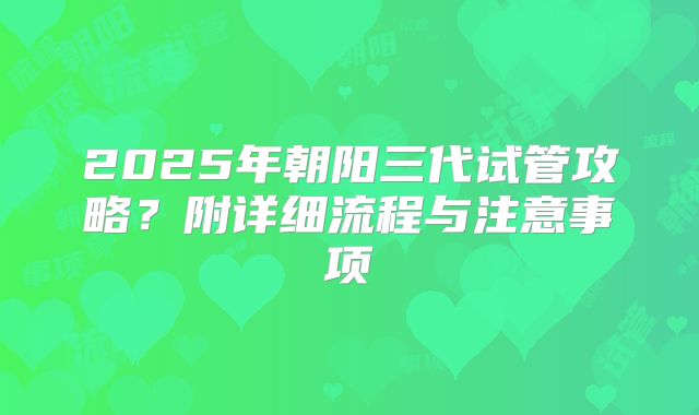 2025年朝阳三代试管攻略？附详细流程与注意事项