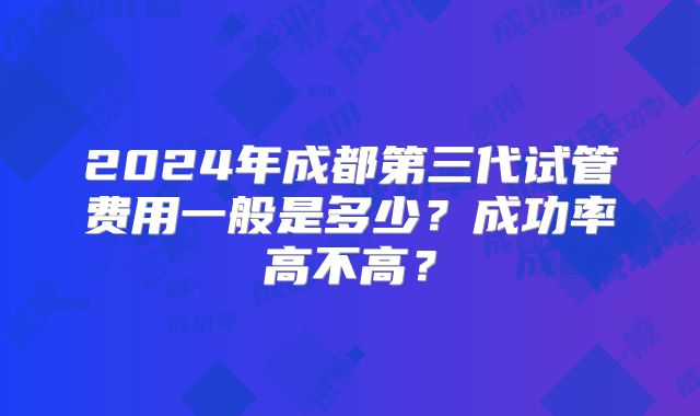 2024年成都第三代试管费用一般是多少?成功率高不高?