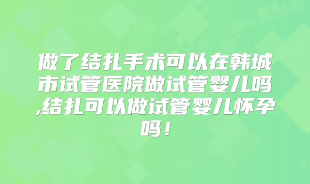 做了结扎手术可以在韩城市试管医院做试管婴儿吗,结扎可以做试管婴儿怀孕吗!