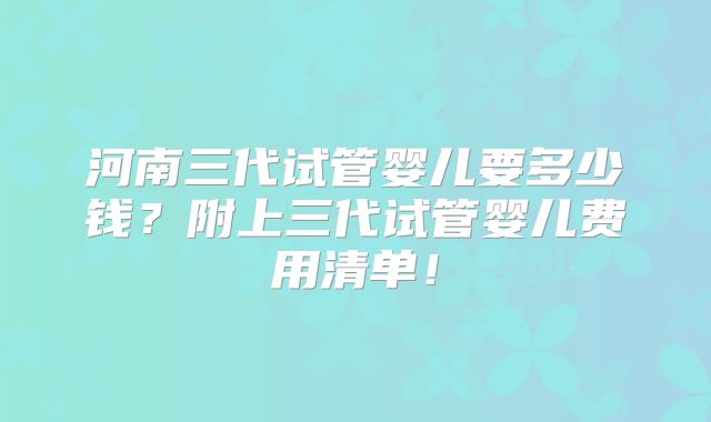 河南三代试管婴儿要多少钱？附上三代试管婴儿费用清单！
