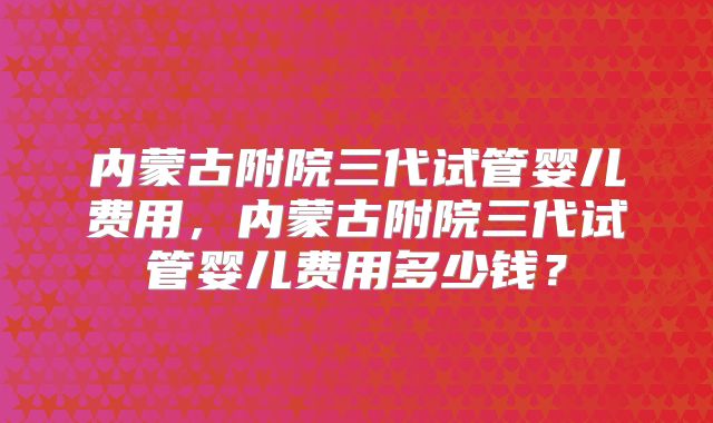 内蒙古附院三代试管婴儿费用,内蒙古附院三代试管婴儿费用多少钱?