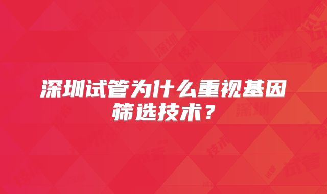 深圳试管为什么重视基因筛选技术？