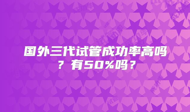 国外三代试管成功率高吗？有50%吗？