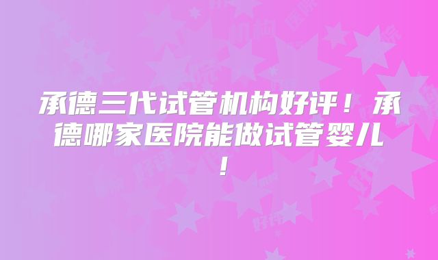 承德三代试管机构好评！承德哪家医院能做试管婴儿！