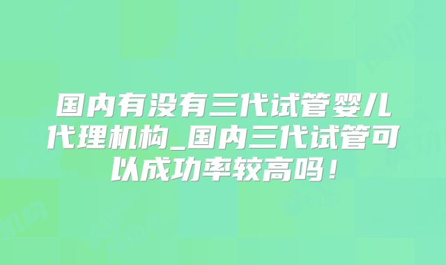 国内有没有三代试管婴儿代理机构_国内三代试管可以成功率较高吗!