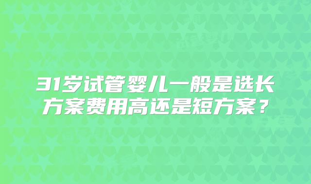 31岁试管婴儿一般是选长方案费用高还是短方案？
