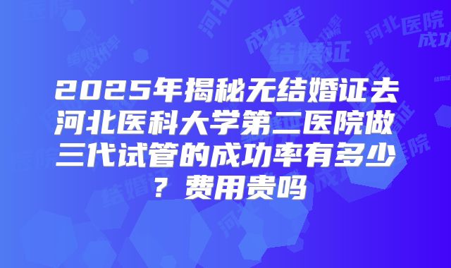 2025年揭秘无结婚证去河北医科大学第二医院做三代试管的成功率有多少?费用贵吗
