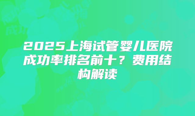2025上海试管婴儿医院成功率排名前十？费用结构解读