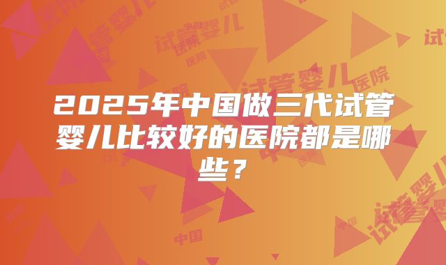 2025年中国做三代试管婴儿比较好的医院都是哪些？