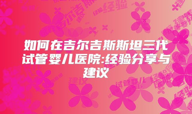 如何在吉尔吉斯斯坦三代试管婴儿医院:经验分享与建议