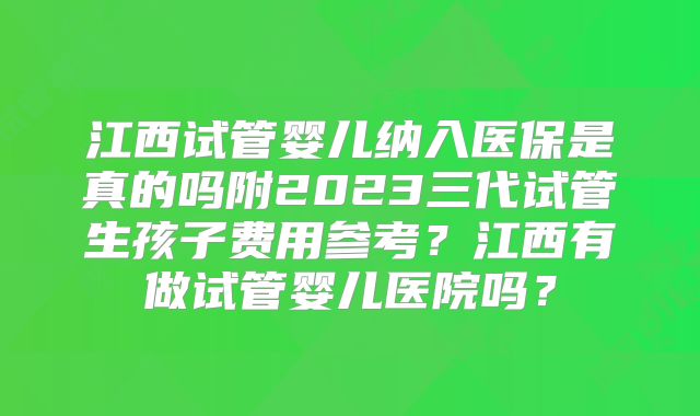江西试管婴儿纳入医保是真的吗附2023三代试管生孩子费用参考？江西有做试管婴儿医院吗？