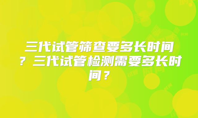 三代试管筛查要多长时间?三代试管检测需要多长时间?