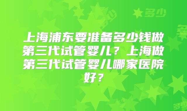 上海浦东要准备多少钱做第三代试管婴儿？上海做第三代试管婴儿哪家医院好？