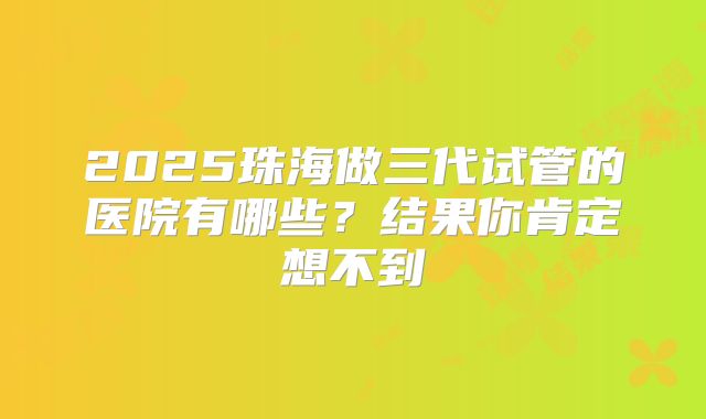 2025珠海做三代试管的医院有哪些?结果你肯定想不到