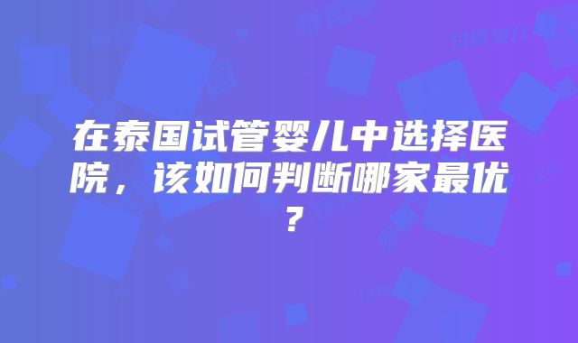 在泰国试管婴儿中选择医院,该如何判断哪家最优?
