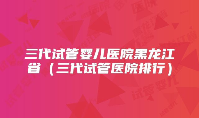 三代试管婴儿医院黑龙江省（三代试管医院排行）