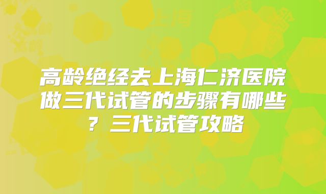 高龄绝经去上海仁济医院做三代试管的步骤有哪些?三代试管攻略
