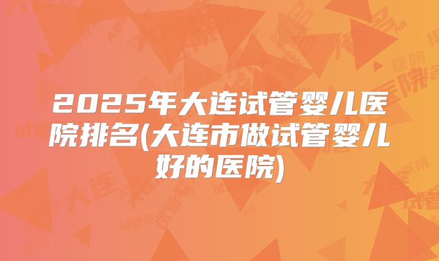 2025年大连试管婴儿医院排名(大连市做试管婴儿好的医院)