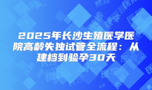 2025年长沙生殖医学医院高龄失独试管全流程：从建档到验孕30天