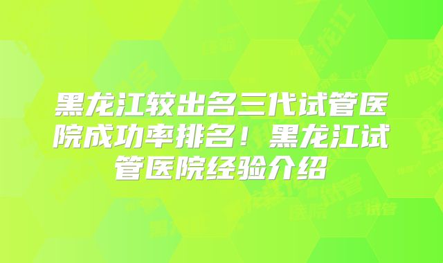 黑龙江较出名三代试管医院成功率排名!黑龙江试管医院经验介绍