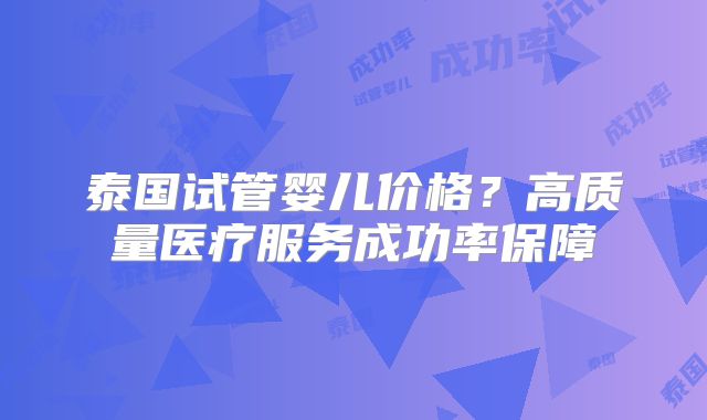 泰国试管婴儿价格？高质量医疗服务成功率保障