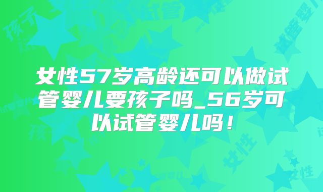 女性57岁高龄还可以做试管婴儿要孩子吗_56岁可以试管婴儿吗！