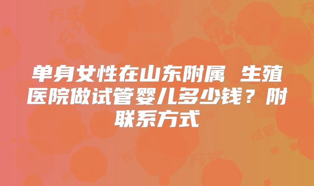 单身女性在山东附属 生殖医院做试管婴儿多少钱?附联系方式