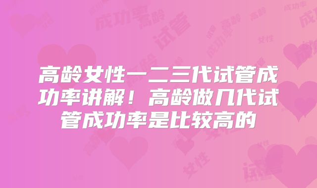高龄女性一二三代试管成功率讲解!高龄做几代试管成功率是比较高的