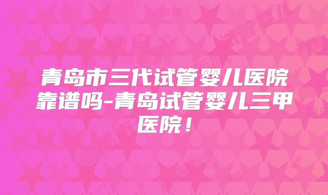 青岛市三代试管婴儿医院靠谱吗-青岛试管婴儿三甲医院！