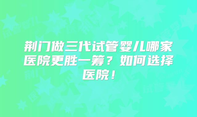 荆门做三代试管婴儿哪家医院更胜一筹？如何选择医院！