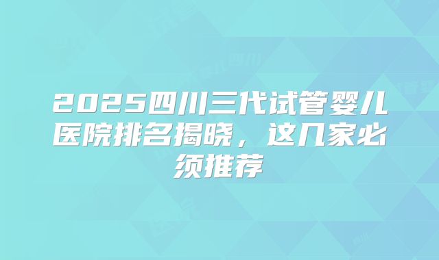 2025四川三代试管婴儿医院排名揭晓，这几家必须推荐
