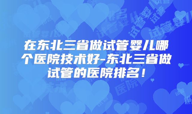 在东北三省做试管婴儿哪个医院技术好-东北三省做试管的医院排名！