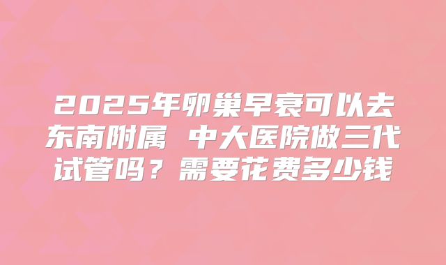 2025年卵巢早衰可以去东南附属 中大医院做三代试管吗？需要花费多少钱