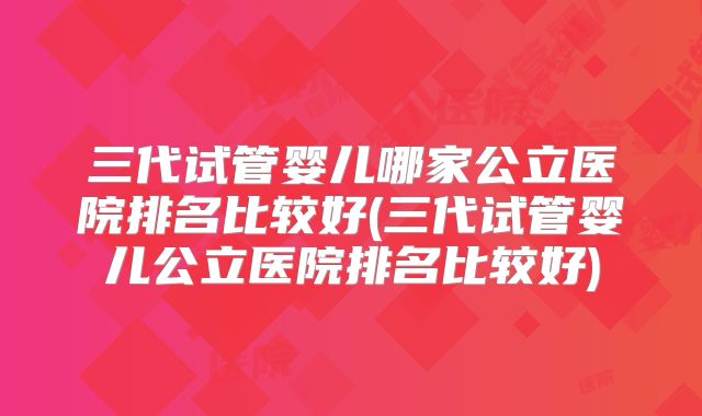 三代试管婴儿哪家公立医院排名比较好(三代试管婴儿公立医院排名比较好)