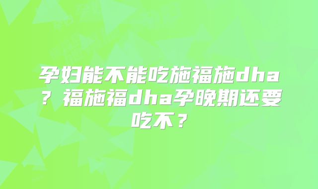 孕妇能不能吃施福施dha?福施福dha孕晚期还要吃不?